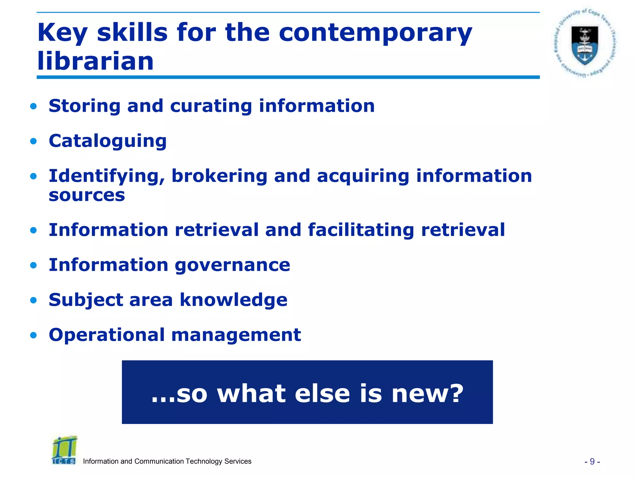 Key skills for the contemporary
librarian
• Storing and curating information
• Cataloguing
• Identifying, brokering and acquiring information
  sources
• Information retrieval and facilitating retrieval
• Information governance
• Subject area knowledge
• Operational management


                        …so what else is new?

     Information and Communication Technology Services   -9-
 