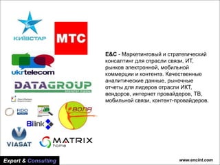 www.encint.com
Основные тренды рынка
платного ТВ Украины
Основные тренды рынка
платного ТВ Украины
www.encint.comExpert & Consulting
E&C - Маркетинговый и стратегический
консалтинг для отрасли связи, ИТ,
рынков электронной, мобильной
коммерции и контента. Качественные
аналитические данные, рыночные
отчеты для лидеров отрасли ИКТ,
вендоров, интернет провайдеров, ТВ,
мобильной связи, контент-провайдеров.
 