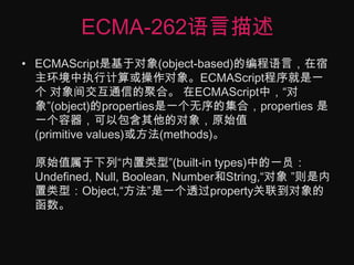 ECMA-262语言描述ECMAScript是基于对象(object-based)的编程语言，在宿主环境中执行计算或操作对象。ECMAScript程序就是一个 对象间交互通信的聚合。 在ECMAScript中，“对象”(object)的properties是一个无序的集合，properties 是一个容器，可以包含其他的对象，原始值(primitive values)或方法(methods)。原始值属于下列“内置类型”(built-in types)中的一员：Undefined, Null, Boolean, Number和String,“对象 ”则是内置类型：Object,“方法”是一个透过property关联到对象的函数。 