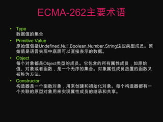 ECMA-262主要术语Type数据值的集合Primitive Value原始值包括Undefined,Null,Boolean,Number,String这些类型成员。原始值是语言实现中底层可以直接表示的数据。Object每个对象都是Object类型的成员。它包含的所有属性成员，如原始值、对象或者函数，是一个无序的集合。对象属性成员放置的函数又被称为方法。Constructor构造器是一个函数对象，用来创建和初始化对象。每个构造器都有一个关联的原型对象用来实现属性成员的继承和共享。