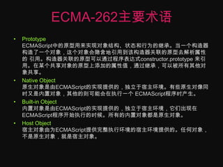 ECMA-262主要术语Prototype ECMAScript中的原型用来实现对象结构、状态和行为的继承。当一个构造器构造了一个对象，这个对象会隐含地引用到该构造器关联的原型去解析属性的 引用。构造器关联的原型可以通过程序表达式constructor.prototype来引用。在某个共享对象的原型上添加的属性值，通过继承，可以被所有其他对象共享。Native Object 原生对象是由ECMAScript的实现提供的，独立于宿主环境。有些原生对像同时又是内置对象，其他的则可能会在执行一个 ECMAScript程序时产生。Built-in Object 内置对象是由ECMAScript的实现提供的，独立于宿主环境，它们出现在ECMAScript程序开始执行的时候。所有的内置对象都是原生对象。Host Object宿主对象由为ECMAScript提供完整执行环境的宿主环境提供的。任何对象，不是原生对象，就是宿主对象。