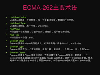 ECMA-262主要术语Undefined ValueUndefined值是一个原始值，当一个变量没有被分配值的时候使用。Undefined TypeUndefined类型只有一个值，undefined。Null ValueNull值是一个原始值，它表示空的，没有的，或不存在的引用。Null TypeNull类型有一个值，null。Boolean ValueBoolean值是Boolean类型的成员，它只能是两个值中的一个，true或false。Boolean TypeBoolean类型表示一个逻辑实体，由两个唯一值组成，一个是true，另一个是false。Boolean Object Boolean对象是Object类型的成员，它是内置对象Boolean的实例。意思是，一个Boolean对象是通过Boolean构造器的 new表 达式创建，提供一个boolean参数。结果对象有一个隐含的（未命名）原型boolean。一个Boolean对象支配一个 Boolean值。
