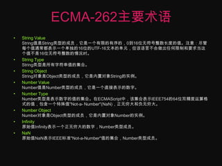 ECMA-262主要术语String Value String值是String类型的成员，它是一个有限的有序的，0到16位无符号整数长度的值。注意：尽管每个值通常都表示一个单独的16位的UTF-16文本的单元，但该语言不会做出任何限制和要求当这个值不是16位无符号整数的情况时。String Type String类型是所有字符串值的集合。String Object String对象是Object类型的成员，它是内置对象String的实例。 Number Value Number值是Number类型的成员，它是一个直接表示的数字。Number Type Number类型是表示数字的值的集合。在ECMAScript中，该集合表示IEEE754的64位双精度运算格式的值，包含一个特殊值"Not-a- Number"(NaN)，正无穷大和负无穷大。Number Object Number对象是Object类型的成员，它是内置对象Number的实例。Infinity 原始值Infinity表示一个正无穷大的数字，Number类型成员。NaN原始值NaN表示IEEE标准"Not-a-Number"值的集合，Number类型成员。