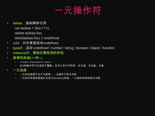一元操作符delete，强制解除引用vartaobao = {foo:111};delete taobao.foo;alert(taobao.foo) // undefinedvoid，对任意值返回undefinedtypeof，返回’undefined’,’number’,’string’,’boolean’,’object’,’function’instanceOf，需指定要检测的类型递增和递减(++和--)++num,--num,num++,num—这4种操作符不仅适用于整数，还可以用于字符串、布尔值、浮点数、对象一元加减一元加对数值不会产生影响，一元减用于表示负数一元加作用域非数值时会进行Number()转换，一元减将结果转换为负数