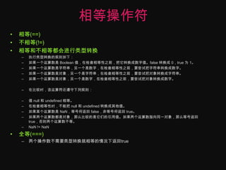 相等操作符相等(==)不相等(!=)相等和不相等都会进行类型转换执行类型转换的规则如下：如果一个运算数是 Boolean 值，在检查相等性之前，把它转换成数字值。false 转换成 0，true 为 1。如果一个运算数是字符串，另一个是数字，在检查相等性之前，要尝试把字符串转换成数字。如果一个运算数是对象，另一个是字符串，在检查相等性之前，要尝试把对象转换成字符串。如果一个运算数是对象，另一个是数字，在检查相等性之前，要尝试把对象转换成数字。在比较时，该运算符还遵守下列规则：值 null 和 undefined 相等。在检查相等性时，不能把 null 和 undefined 转换成其他值。如果某个运算数是 NaN，等号将返回 false，非等号将返回 true。如果两个运算数都是对象，那么比较的是它们的引用值。如果两个运算数指向同一对象，那么等号返回 true，否则两个运算数不等。NaN != NaN全等(===)两个操作数不需要类型转换就相等的情况下返回true