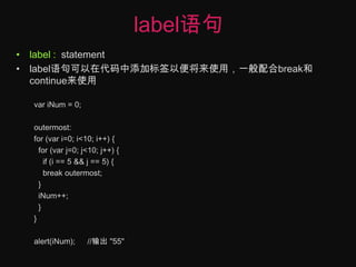 label语句label :  statementlabel语句可以在代码中添加标签以便将来使用，一般配合break和continue来使用variNum = 0;outermost:for (var i=0; i<10; i++) {  for (var j=0; j<10; j++) {    if (i == 5 && j == 5) {    break outermost;  }iNum++;  }}alert(iNum);	//输出 "55"