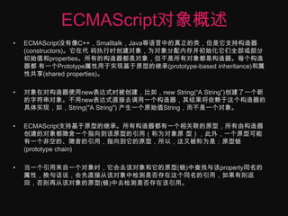 ECMAScript对象概述ECMAScript没有像C++，Smalltalk，Java等语言中的真正的类，但是它支持构造器(constructors)。它在代 码执行时创建对象，为对象分配内存并初始化它们全部或部分初始值和properties。所有的构造器都是对象，但不是所有对象都是构造器。每个构造器都 有一个Prototype属性用于实现基于原型的继承(prototype-based inheritance)和属性共享(shared properties)。 对象在对构造器使用new表达式时被创建，比如，new String(“A String”)创建了一个新的字符串对象。不用new表达式直接去调用一个构造器，其结果将依赖于这个构造器的具体实现，如，String("A String") 产生一个原始值String，而不是一个对象。 ECMAScript支持基于原型的继承。所有构造器都有一个相关联的原型，所有由构造器创建的对象都隐含一个指向到该原型的引用（称为对象原 型），此外，一个原型可能有一个非空的、隐含的引用，指向到它的原型，所以，这又被称为是：原型链(prototype chain)当一个引用来自一个对象时，它会去该对象和它的原型(链)中查找与该property同名的属性，换句话说，会先直接从该对象中检测是否存在这个同名的引用，如果有则返回，否则再从该对象的原型(链)中去检测是否存在该引用。