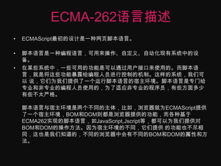 ECMA-262语言描述ECMAScript最初的设计是一种网页脚本语言。 脚本语言是一种编程语言，可用来操作、自定义、自动化现有系统中的设备。在某些系统中，一些可用的功能是可以通过用户接口来使用的。而脚本语言，就是将这些功能暴露给编程人员进行控制的机制。这样的系统，我们可以 说，它们为我们提供了一个运行脚本语言的宿主环境。脚本语言是专门给专业和非专业的编程人员使用的，为了适应非专业的程序员，有些方面多少有些不太严格。脚本语言与宿主环境是两个不同的主体，比如，浏览器就为ECMAScript提供了一个宿主环境，BOM和DOM则都是浏览器提供的功能，而各种基于 ECMA262实现的脚本语言，如JavaScript,Jscript等，都可以为我们提供对BOM和DOM的操作方法。因为宿主环境的不同，它们提供 的功能也不尽相同，这也是我们知道的，不同的浏览器中会有不同的BOM和DOM的属性和方法。