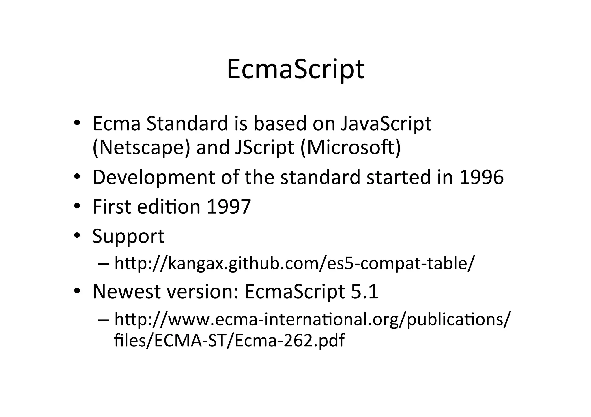 EcmaScript	
  
•  Ecma	
  Standard	
  is	
  based	
  on	
  JavaScript	
  
(Netscape)	
  and	
  JScript	
  (Microsoe)	
  
•  Development	
  of	
  the	
  standard	
  started	
  in	
  1996	
  
•  First	
  ediBon	
  1997	
  
•  Support	
  
– hhp://kangax.github.com/es5-­‐compat-­‐table/	
  
•  Newest	
  version:	
  EcmaScript	
  5.1	
  
– hhp://www.ecma-­‐internaBonal.org/publicaBons/
ﬁles/ECMA-­‐ST/Ecma-­‐262.pdf	
  
 