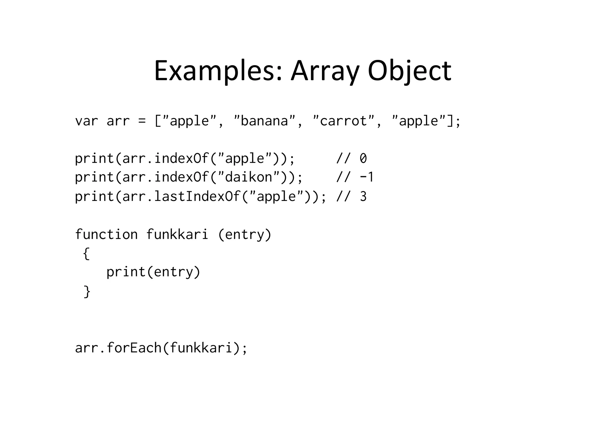 Examples:	
  Array	
  Object	
  
var arr = ["apple", "banana", "carrot", "apple"];
print(arr.indexOf("apple")); // 0
print(arr.indexOf("daikon")); // -1
print(arr.lastIndexOf("apple")); // 3
function funkkari (entry)
{
print(entry)
}
arr.forEach(funkkari);
 