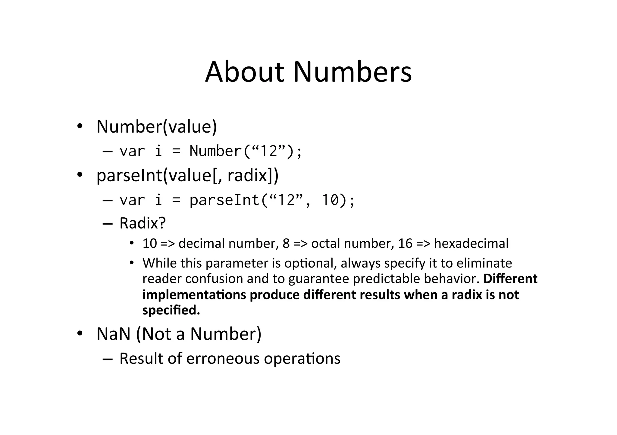 About	
  Numbers	
  
•  Number(value)	
  
–  var i = Number(“12”);
•  parseInt(value[,	
  radix])	
  
–  var i = parseInt(“12”, 10);
–  Radix?	
  
•  10	
  =>	
  decimal	
  number,	
  8	
  =>	
  octal	
  number,	
  16	
  =>	
  hexadecimal	
  
•  While	
  this	
  parameter	
  is	
  opBonal,	
  always	
  specify	
  it	
  to	
  eliminate	
  
reader	
  confusion	
  and	
  to	
  guarantee	
  predictable	
  behavior.	
  Diﬀerent	
  
implementa9ons	
  produce	
  diﬀerent	
  results	
  when	
  a	
  radix	
  is	
  not	
  
speciﬁed.	
  
•  NaN	
  (Not	
  a	
  Number)	
  
–  Result	
  of	
  erroneous	
  operaBons	
  
 