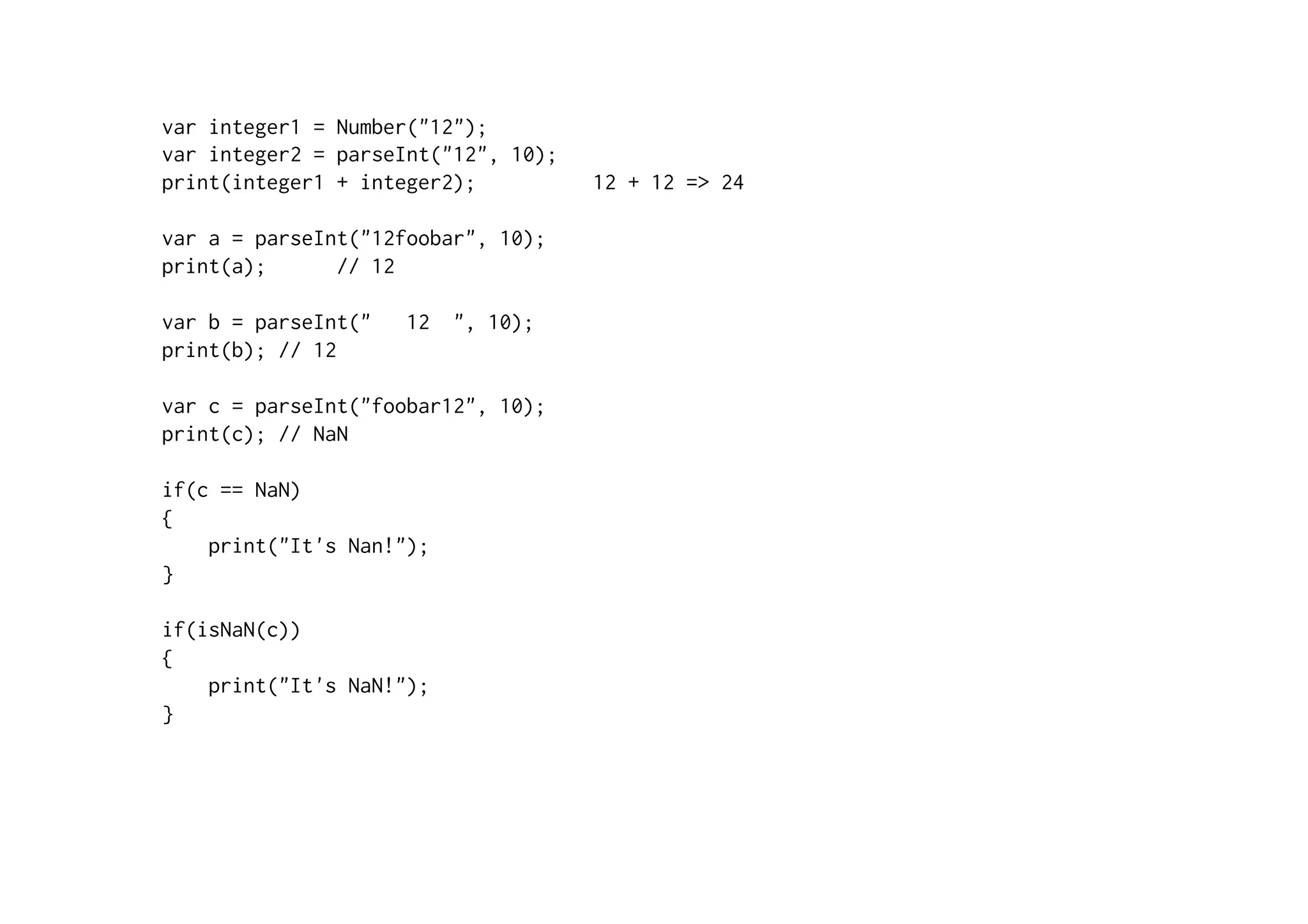 var integer1 = Number("12");
var integer2 = parseInt("12", 10);
print(integer1 + integer2); 12 + 12 => 24
var a = parseInt("12foobar", 10);
print(a); // 12
var b = parseInt(" 12 ", 10);
print(b); // 12
var c = parseInt("foobar12", 10);
print(c); // NaN
if(c == NaN)
{
print("It's Nan!");
}
if(isNaN(c))
{
print("It's NaN!");
}
 