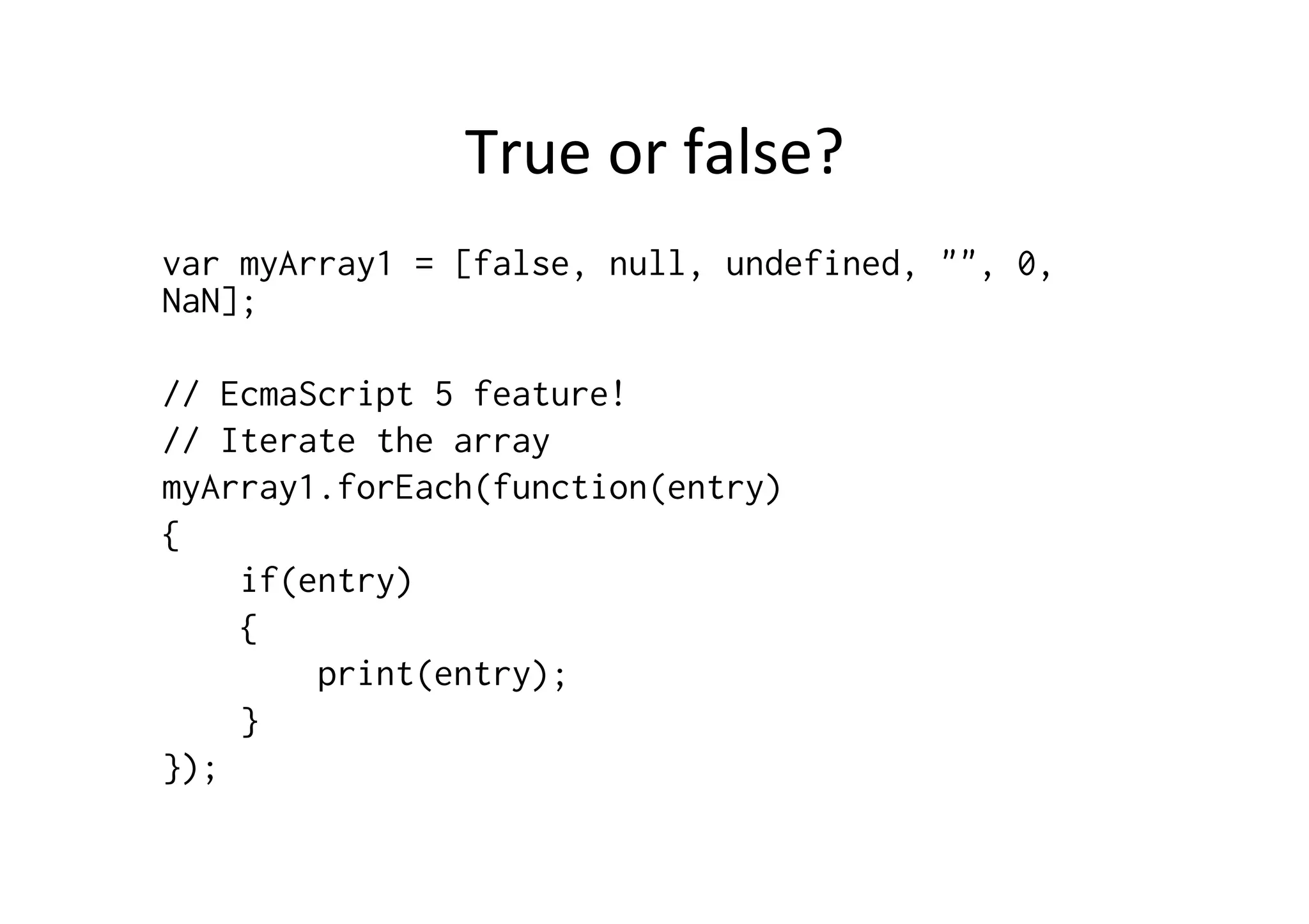 True	
  or	
  false?	
  
var myArray1 = [false, null, undefined, "", 0,
NaN];
// EcmaScript 5 feature!
// Iterate the array
myArray1.forEach(function(entry)
{
if(entry)
{
print(entry);
}
});
 