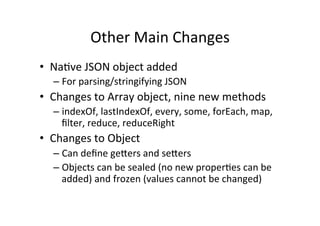 Other	
  Main	
  Changes	
  
•  NaBve	
  JSON	
  object	
  added	
  
– For	
  parsing/stringifying	
  JSON	
  
•  Changes	
  to	
  Array	
  object,	
  nine	
  new	
  methods	
  
– indexOf,	
  lastIndexOf,	
  every,	
  some,	
  forEach,	
  map,	
  
ﬁlter,	
  reduce,	
  reduceRight	
  
•  Changes	
  to	
  Object	
  
– Can	
  deﬁne	
  gehers	
  and	
  sehers	
  
– Objects	
  can	
  be	
  sealed	
  (no	
  new	
  properBes	
  can	
  be	
  
added)	
  and	
  frozen	
  (values	
  cannot	
  be	
  changed)	
  
 
