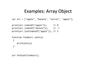 Examples:	
  Array	
  Object	
  
var arr = ["apple", "banana", "carrot", "apple"];
print(arr.indexOf("apple")); // 0
print(arr.indexOf("daikon")); // -1
print(arr.lastIndexOf("apple")); // 3
function funkkari (entry)
{
print(entry)
}
arr.forEach(funkkari);
 
