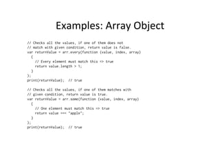 Examples:	
  Array	
  Object	
  
// Checks all the values, if one of them does not
// match with given condition, return value is false.
var returnValue = arr.every(function (value, index, array)
{
// Every element must match this => true
return value.length > 1;
}
);
print(returnValue); // true
// Checks all the values, if one of them matches with
// given condition, return value is true.
var returnValue = arr.some(function (value, index, array)
{
// One element must match this => true
return value === "apple";
}
);
print(returnValue); // true
 