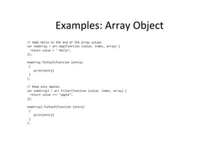 Examples:	
  Array	
  Object	
  
// Adds Hello to the end of the array values
var newArray = arr.map(function (value, index, array) {
return value + " Hello";
});
newArray.forEach(function (entry)
{
print(entry)
}
);
// Keep only Apples.
var newArray2 = arr.filter(function (value, index, array) {
return value === "apple";
});
newArray2.forEach(function (entry)
{
print(entry)
}
);
 
