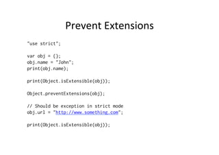 Prevent	
  Extensions	
  
"use strict";
var obj = {};
obj.name = "John";
print(obj.name);
print(Object.isExtensible(obj));
Object.preventExtensions(obj);
// Should be exception in strict mode
obj.url = "http://www.something.com";
print(Object.isExtensible(obj));
 