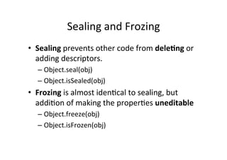 Sealing	
  and	
  Frozing	
  
•  Sealing	
  prevents	
  other	
  code	
  from	
  dele9ng	
  or	
  
adding	
  descriptors.	
  	
  
– Object.seal(obj)	
  
– Object.isSealed(obj)	
  
•  Frozing	
  is	
  almost	
  idenBcal	
  to	
  sealing,	
  but	
  
addiBon	
  of	
  making	
  the	
  properBes	
  uneditable	
  
– Object.freeze(obj)	
  
– Object.isFrozen(obj)	
  
 