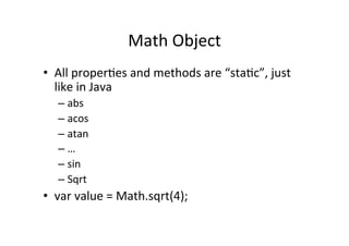 Math	
  Object	
  
•  All	
  properBes	
  and	
  methods	
  are	
  “staBc”,	
  just	
  
like	
  in	
  Java	
  
– abs	
  
– acos	
  
– atan	
  
– …	
  
– sin	
  
– Sqrt	
  
•  var	
  value	
  =	
  Math.sqrt(4);	
  
 