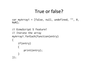 True	
  or	
  false?	
  
var myArray1 = [false, null, undefined, "", 0,
NaN];
// EcmaScript 5 feature!
// Iterate the array
myArray1.forEach(function(entry)
{
if(entry)
{
print(entry);
}
});
 