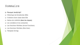 Sommaire
 Pourquoi JavaScript?
 Historique du EcmaScript (ES6)
 Création d'une classe dans ES6
 Notion de visibilité (dans les classes)
 Les variables et les constantes
 Les fonctions fléchées (Arrow Functions)
 Les fonctions fléchées (One-liner)
 Template Strings
 