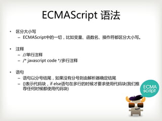 ECMAScript 语法
•   区分大小写
     – ECMAScript中的一切，比如变量、函数名、操作符都区分大小写。

•   注释
     – //单行注释
     – /*javascript code*/多行注释

•   语句
     – 语句以分号结尾，如果没有分号则由解析器确定结尾
     – {}表示代码块，ifelse语句在多行的时候才要求使用代码块(我们推
       荐任何时候都使用代码块)
 