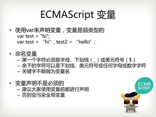 ECMAScript 变量
• 使用var来声明变量，变量是弱类型的
 vartest="hi";
 vartest=“hi”,test2=“hello”;

• 命名变量
 – 第一个字符必须是字母、下划线（_）或美元符号（$）
 – 余下的字符可以是下划线、美元符号或任何字母或数字字符
 – 关键字不能做为变量名

• 变量声明不是必须的
 – 建议大家使用变量前都进行声明
 – 否则会污染全局变量
 