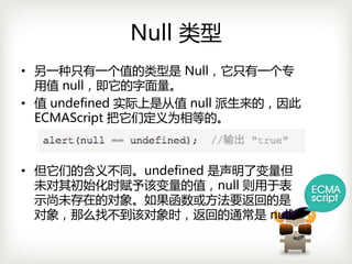 Null 类型
• 另一种只有一个值的类型是 Null，它只有一个专
  用值 null，即它的字面量。
• 值 undefined实际上是从值 null派生来的，因此
  ECMAScript 把它们定义为相等的。



• 但它们的含义不同。undefined是声明了变量但
  未对其初始化时赋予该变量的值，null则用于表
  示尚未存在的对象。如果函数或方法要返回的是
  对象，那么找不到该对象时，返回的通常是 null。
 