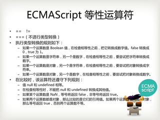 ECMAScript 等性运算符
•   == !=
•   ===（不进行类型转换）
•   执行类型转换的规则如下：
    – 如果一个运算数是 Boolean值，在检查相等性之前，把它转换成数字值。false转换成
      0，true为 1。
    – 如果一个运算数是字符串，另一个是数字，在检查相等性之前，要尝试把字符串转换成
      数字。
    – 如果一个运算数是对象，另一个是字符串，在检查相等性之前，要尝试把对象转换成字
      符串。
    – 如果一个运算数是对象，另一个是数字，在检查相等性之前，要尝试把对象转换成数字。
•   在比较时，该运算符还遵守下列规则：
    –   值 null和 undefined相等。
    –   在检查相等性时，不能把 null和 undefined转换成其他值。
    –   如果某个运算数是 NaN，等号将返回 false，非等号将返回 true。
    –   如果两个运算数都是对象，那么比较的是它们的引用值。如果两个运算数指向同一对象，
        那么等号返回 true，否则两个运算数不等。
 
