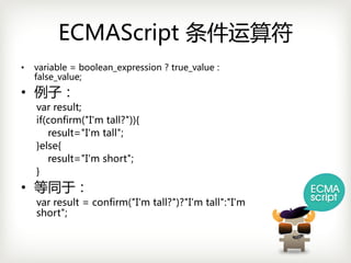 ECMAScript 条件运算符
•   variable =boolean_expression ?true_value :
    false_value;
• 例子：
    varresult;
    if(confirm("I'm tall?")){
       result="I'm tall";
    }else{
       result="I'm short";
    }
• 等同于：
    varresult =confirm("I'm tall?")?"I'm tall":"I'm
    short";
 