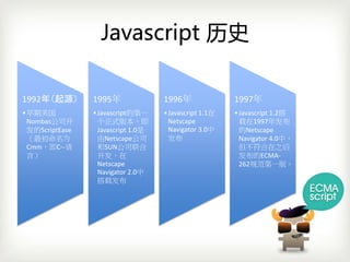 Javascript 历史

1992年（起源）        1995年               1996年               1997年
• 早期美国           • Javascript的第一     • Javascript 1.1在   • Javascript 1.2搭
  Nombas公司开        个正式版本，即             Netscape            载在1997年发布
  发的ScriptEase     Javascript 1.0是     Navigator 3.0中      的Netscape 
  （最初命名为           由Netscape公司         发布                  Navigator 4.0中，
  Cmm，即C‐‐语        和SUN公司联合                                但不符合在之后
  言）               开发，在                                    发布的ECMA‐
                   Netscape                                262规范第一版。
                   Navigator 2.0中
                   搭载发布
 