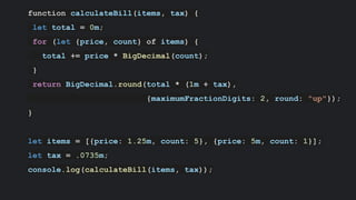 function calculateBill(items, tax) {
let total = 0m;
for (let {price, count} of items) {
total += price * BigDecimal(count);
}
return BigDecimal.round(total * (1m + tax),
{maximumFractionDigits: 2, round: "up"});
}
let items = [{price: 1.25m, count: 5}, {price: 5m, count: 1}];
let tax = .0735m;
console.log(calculateBill(items, tax));
 