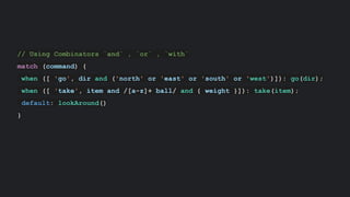 // Using Combinators `and` , `or` , `with`
match (command) {
when ([ 'go', dir and ('north' or 'east' or 'south' or 'west')]): go(dir);
when ([ 'take', item and /[a-z]+ ball/ and { weight }]): take(item);
default: lookAround()
}
 