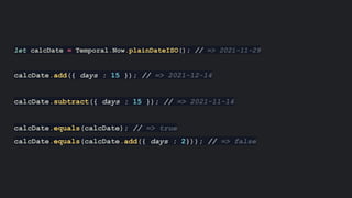 let calcDate = Temporal.Now.plainDateISO(); // => 2021-11-29
calcDate.add({ days : 15 }); // => 2021-12-14
calcDate.subtract({ days : 15 }); // => 2021-11-14
calcDate.equals(calcDate); // => true
calcDate.equals(calcDate.add({ days : 2})); // => false
 