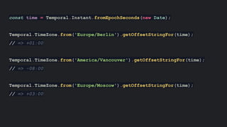 const time = Temporal.Instant.fromEpochSeconds(new Date);
Temporal.TimeZone.from('Europe/Berlin').getOffsetStringFor(time);
// => +01:00
Temporal.TimeZone.from('America/Vancouver').getOffsetStringFor(time);
// => -08:00
Temporal.TimeZone.from('Europe/Moscow').getOffsetStringFor(time);
// => +03:00
 