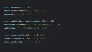 const sequence = [1, 2, 3];
sequence.toReversed(); // => [3, 2, 1]
sequence; // => [1, 2, 3]
const outOfOrder = new Uint8Array([3, 1, 2]);
outOfOrder.toSorted(); // => Uint8Array [1, 2, 3]
outOfOrder; // => Uint8Array [3, 1, 2]
const correctionNeeded = [1, 1, 3];
correctionNeeded.with(1, 2); // => [1, 2, 3]
correctionNeeded; // => [1, 1, 3]
 
