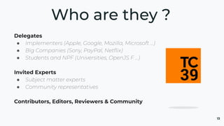 13
Delegates
● Implementers (Apple, Google, Mozilla, Microsoft …)
● Big Companies (Sony, PayPal, Netﬂix)
● Students and NPF (Universities, OpenJS F …)
Invited Experts
● Subject matter experts
● Community representatives
Contributors, Editors, Reviewers & Community
Who are they ?
 