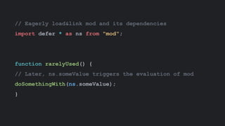 // Eagerly load&link mod and its dependencies
import defer * as ns from "mod";
function rarelyUsed() {
// Later, ns.someValue triggers the evaluation of mod
doSomethingWith(ns.someValue);
}
 