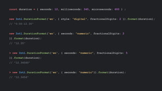 const duration = { seconds: 12, milliseconds: 345, microseconds: 600 } ;
new Intl.DurationFormat('en', { style: "digital", fractionalDigits: 2 }).format(duration);
// "0:00:12.35"
new Intl.DurationFormat('en', { seconds: "numeric", fractionalDigits: 2
}).format(duration);
// "12.35"
> new Intl.DurationFormat('en', { seconds: "numeric", fractionalDigits: 5
}).format(duration);
// "12.34560"
> new Intl.DurationFormat('en', { seconds: "numeric"}).format(duration);
// "12.3456"
 