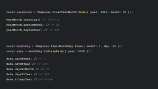 const yearMonth = Temporal.PlainYearMonth.from({ year: 2020, month: 10 });
yearMonth.toString() => 2020-10
yearMonth.daysInMonth; // => 31
yearMonth.daysInYear; // => 366
const monthDay = Temporal.PlainMonthDay.from({ month: 7, day: 14 });
const date = monthDay.toPlainDate({ year: 2030 });
date.dayOfWeek; // => 7
date.dayOfYear // => 195
date.daysInMonth // => 31
date.daysInYear // => 365
date.inLeapYear // => false
 