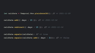 let calcDate = Temporal.Now.plainDateISO(); // => 2021-11-29
calcDate.add({ days : 15 }); // => 2021-12-14
calcDate.subtract({ days : 15 }); // => 2021-11-14
calcDate.equals(calcDate); // => true
calcDate.equals(calcDate.add({ days : 2})); // => false
 