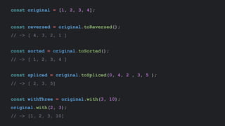 const original = [1, 2, 3, 4];
const reversed = original.toReversed();
// -> [ 4, 3, 2, 1 ]
const sorted = original.toSorted();
// -> [ 1, 2, 3, 4 ]
const spliced = original.toSpliced(0, 4, 2 , 3, 5 );
// -> [ 2, 3, 5]
const withThree = original.with(3, 10);
original.with(2, 3);
// -> [1, 2, 3, 10]
 