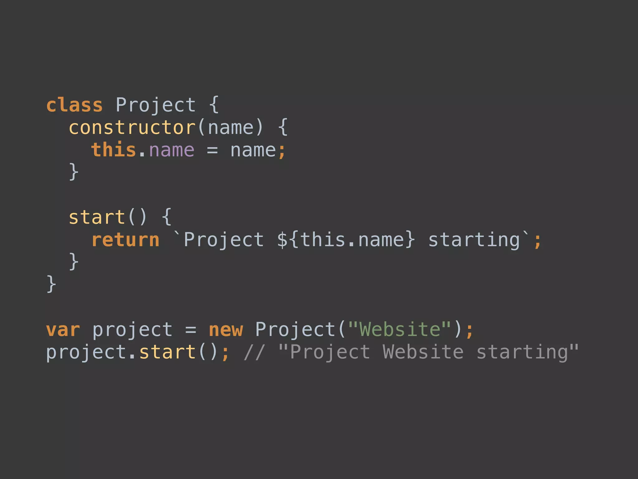 class Project { 
constructor(name) { 
this.name = name; 
} 
 
start() { 
return `Project ${this.name} starting`; 
} 
} 
 
var project = new Project("Website"); 
project.start(); // "Project Website starting"
 