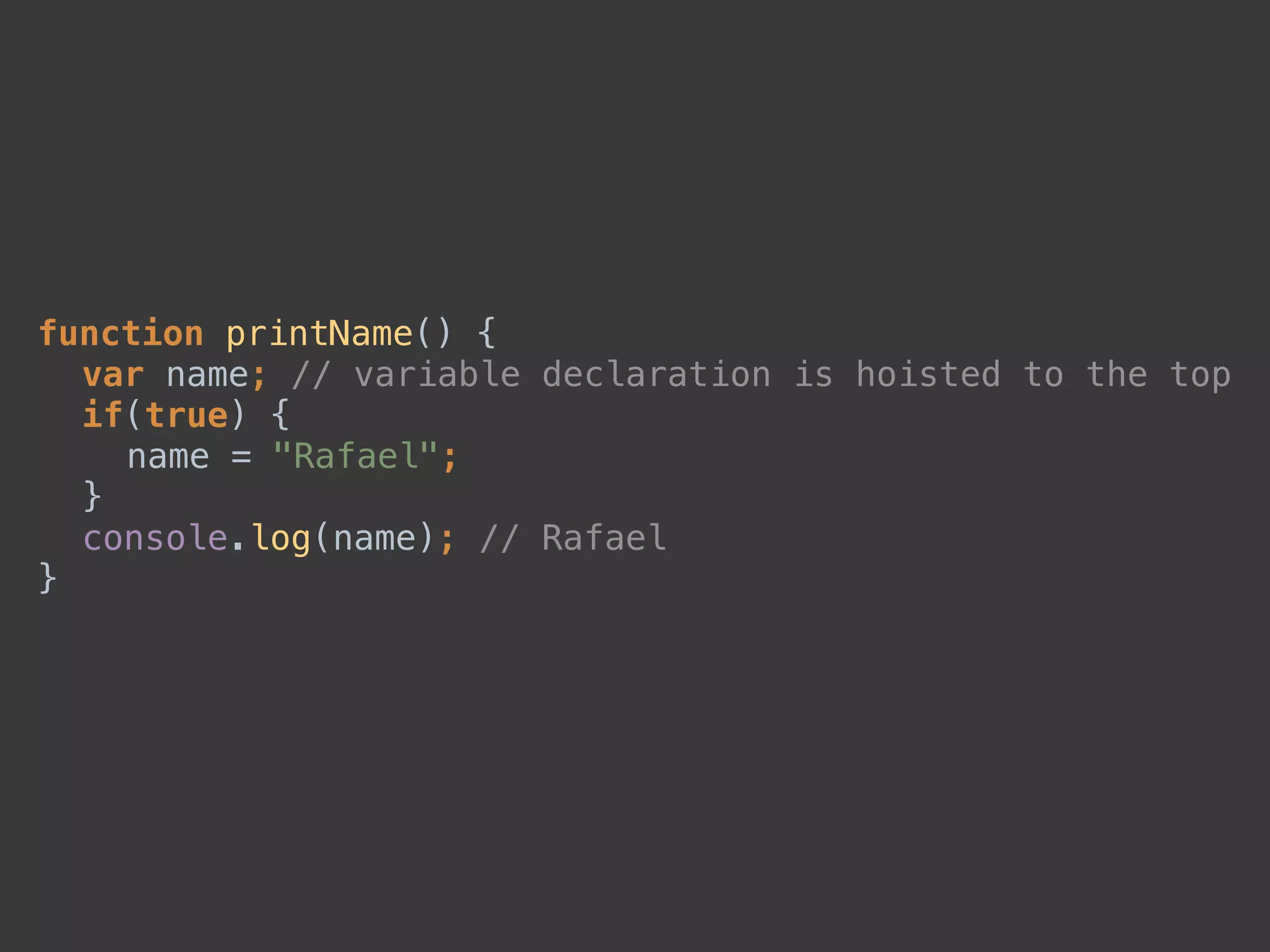 function printName() { 
var name; // variable declaration is hoisted to the top 
if(true) { 
name = "Rafael"; 
} 
console.log(name); // Rafael 
}
 