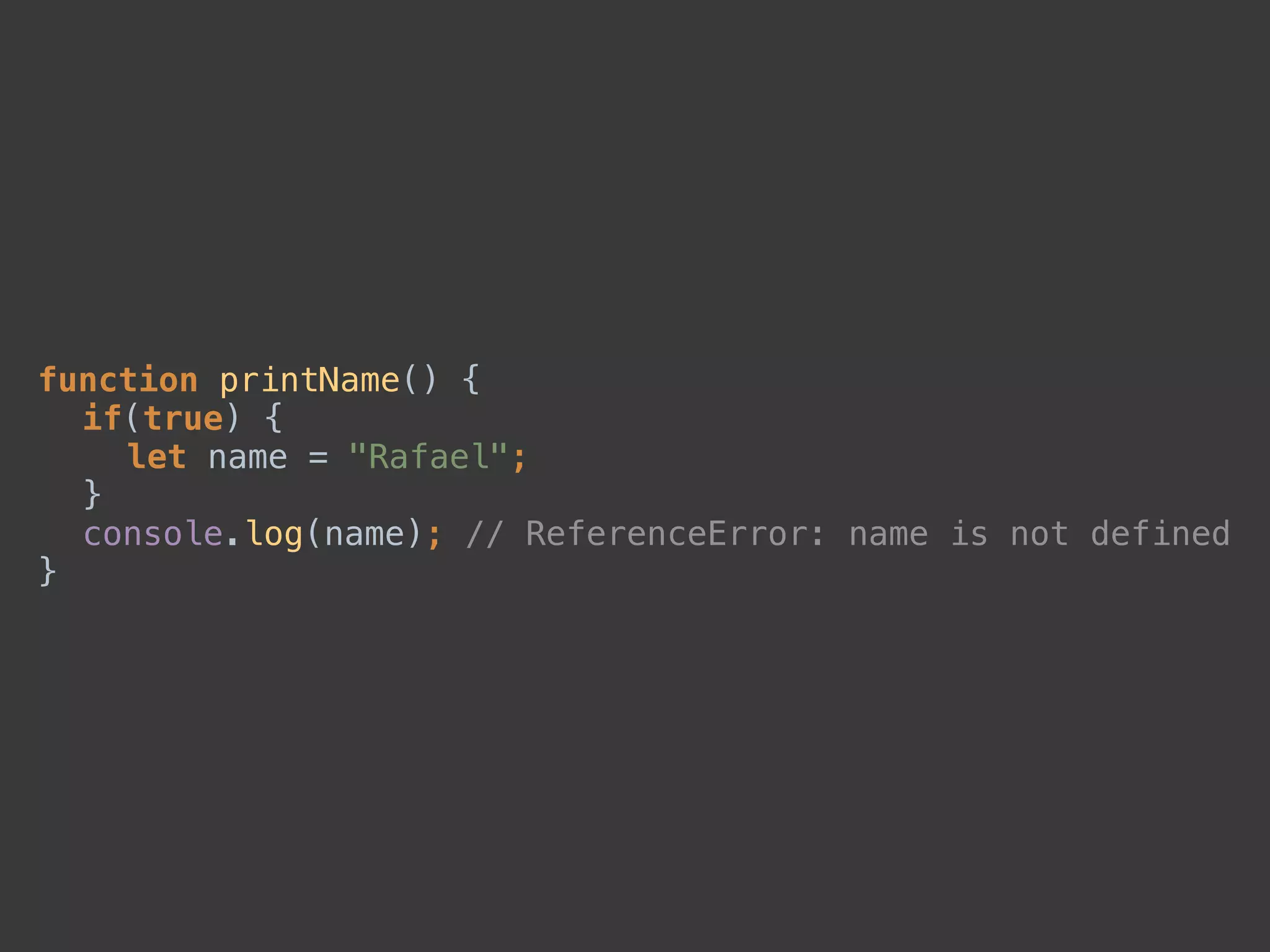 function printName() { 
if(true) { 
let name = "Rafael"; 
} 
console.log(name); // ReferenceError: name is not defined 
}
 