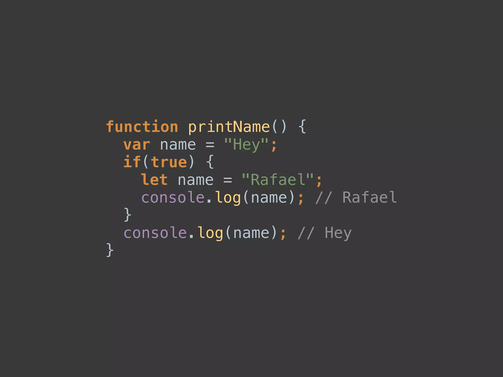 function printName() { 
var name = "Hey"; 
if(true) { 
let name = "Rafael"; 
console.log(name); // Rafael 
} 
console.log(name); // Hey 
}
 