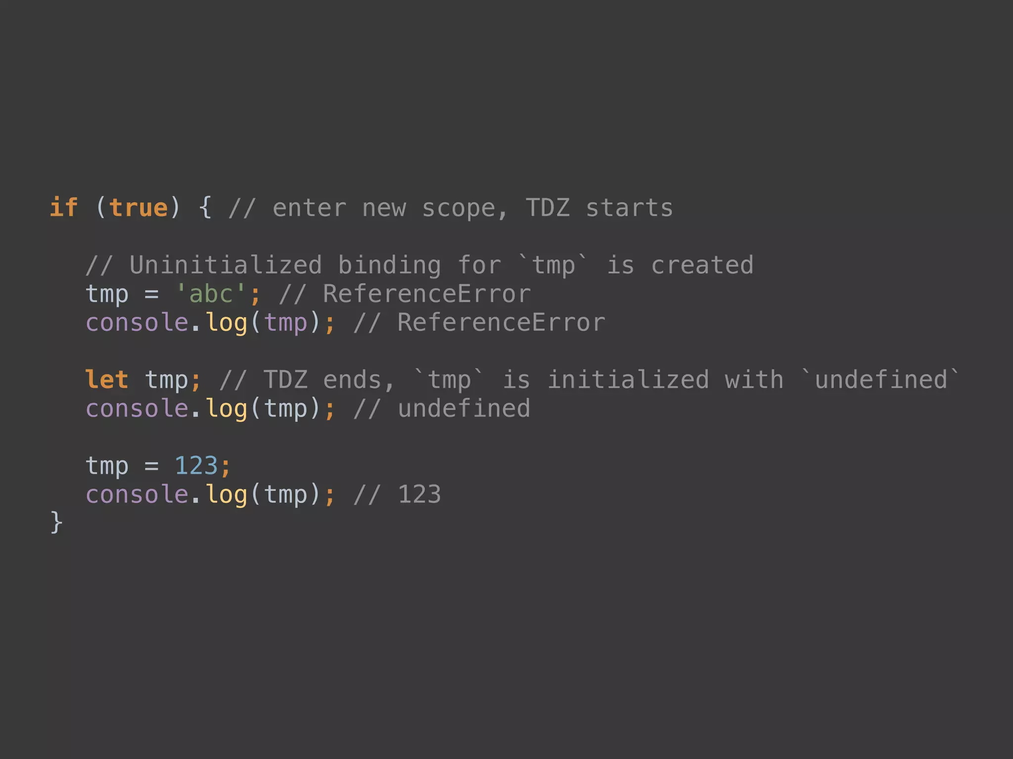 if (true) { // enter new scope, TDZ starts 
 
// Uninitialized binding for `tmp` is created 
tmp = 'abc'; // ReferenceError 
console.log(tmp); // ReferenceError 
 
let tmp; // TDZ ends, `tmp` is initialized with `undefined` 
console.log(tmp); // undefined 
 
tmp = 123; 
console.log(tmp); // 123 
}
 