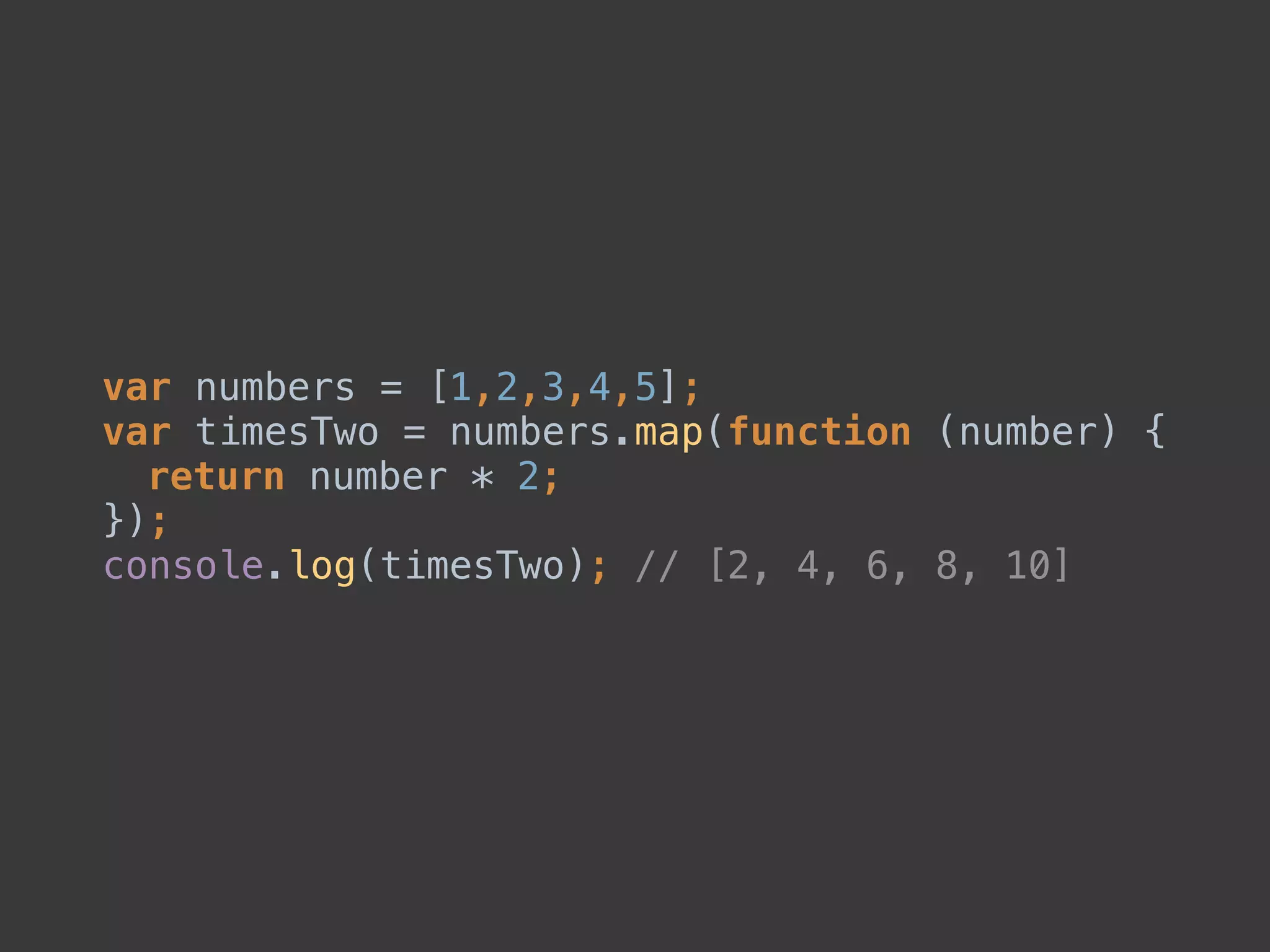 var numbers = [1,2,3,4,5]; 
var timesTwo = numbers.map(function (number) { 
return number * 2; 
}); 
console.log(timesTwo); // [2, 4, 6, 8, 10]
 