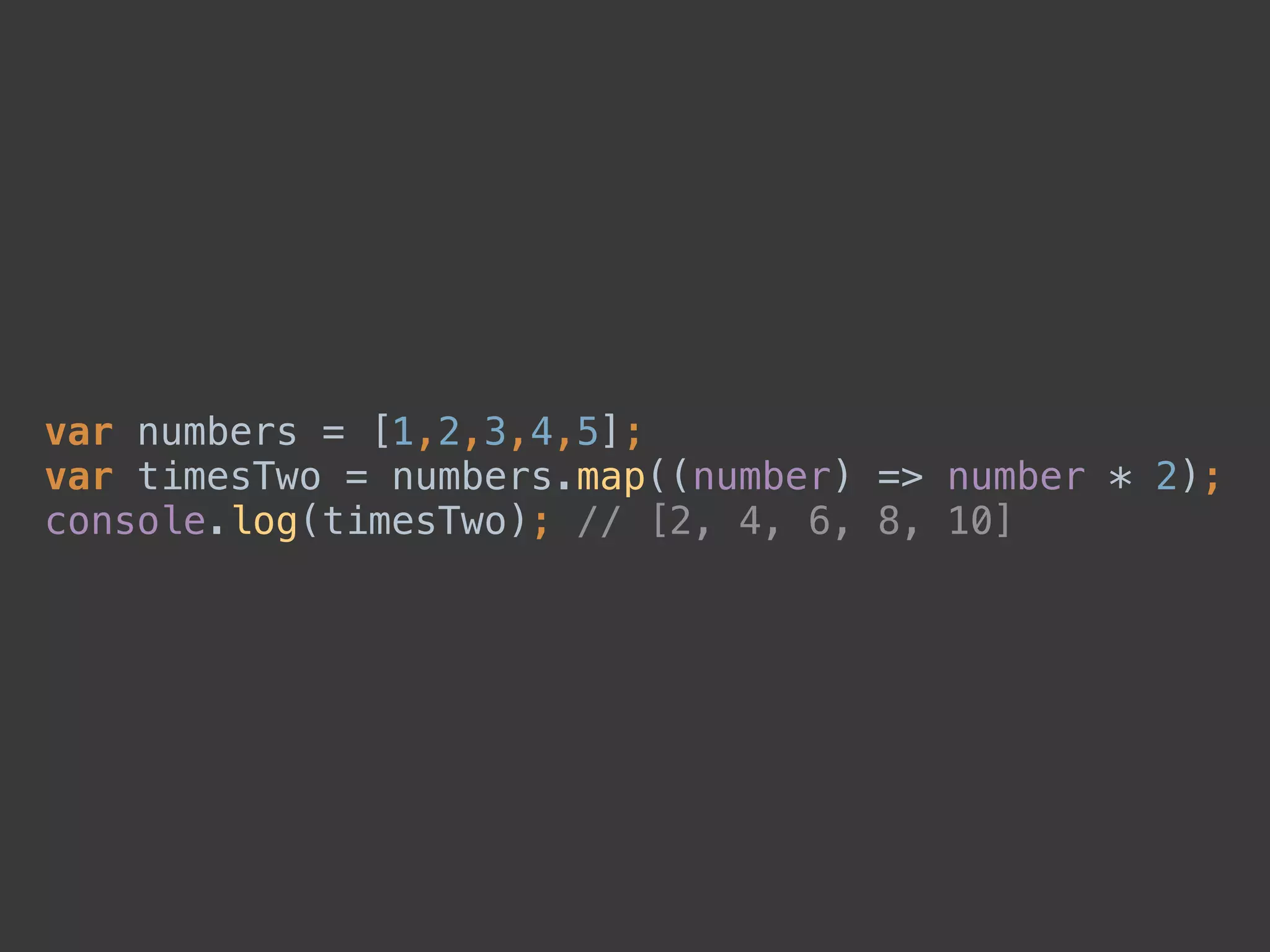 var numbers = [1,2,3,4,5]; 
var timesTwo = numbers.map((number) => number * 2); 
console.log(timesTwo); // [2, 4, 6, 8, 10]
 